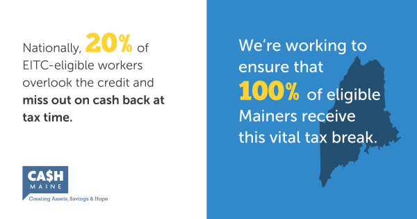 Nationallly, 20% of EITC-eligible workers overlook the credit and miss out on cash back at tax time. We're working to ensure that 100% of eligible Mainers receive this vital tax break. Cash Maine. Creating Assets, Savings & Hope.